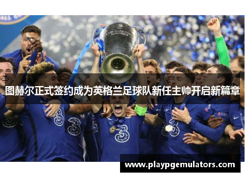图赫尔正式签约成为英格兰足球队新任主帅开启新篇章 图赫尔正式签约成为英格兰足球队新任主帅开启新篇章
