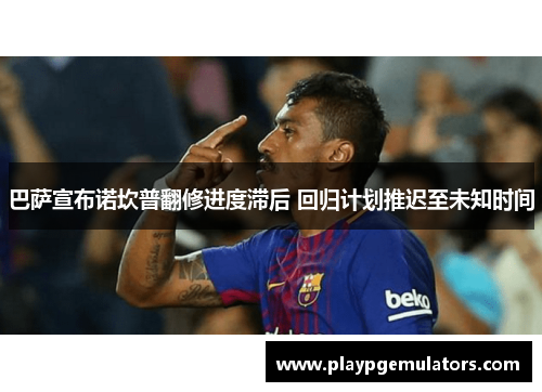 巴萨宣布诺坎普翻修进度滞后 回归计划推迟至未知时间 巴萨宣布诺坎普翻修进度滞后 回归计划推迟至未知时间