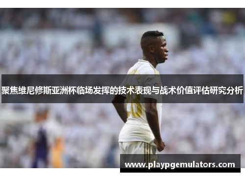 聚焦维尼修斯亚洲杯临场发挥的技术表现与战术价值评估研究分析 聚焦维尼修斯亚洲杯临场发挥的技术表现与战术价值评估研究分析
