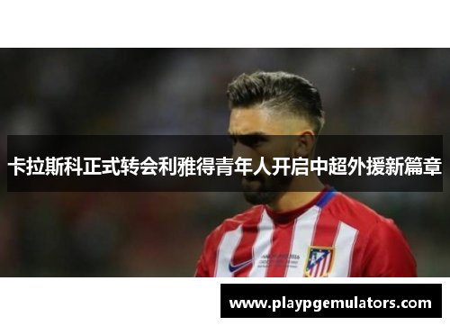 卡拉斯科正式转会利雅得青年人开启中超外援新篇章