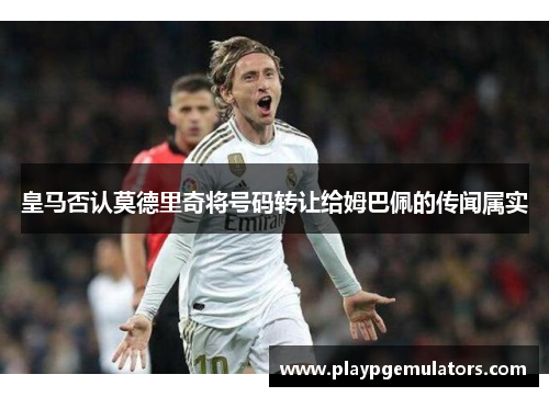皇马否认莫德里奇将号码转让给姆巴佩的传闻属实 皇马否认莫德里奇将号码转让给姆巴佩的传闻属实