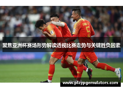 聚焦亚洲杯赛场形势解读透视比赛走势与关键胜负因素