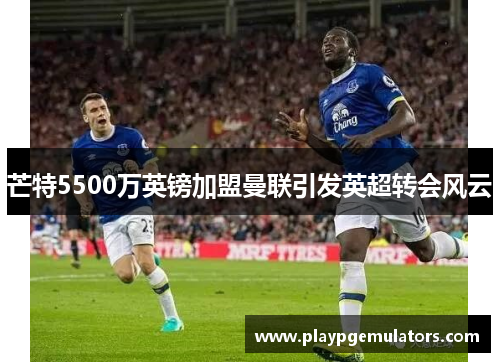 芒特5500万英镑加盟曼联引发英超转会风云 芒特5500万英镑加盟曼联引发英超转会风云