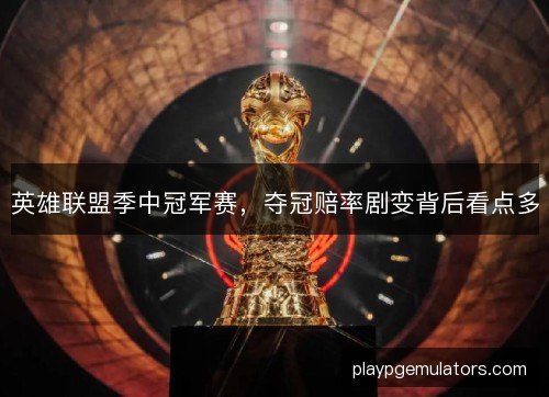 英雄联盟季中冠军赛，夺冠赔率剧变背后看点多