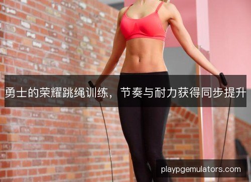 勇士的荣耀跳绳训练，节奏与耐力获得同步提升