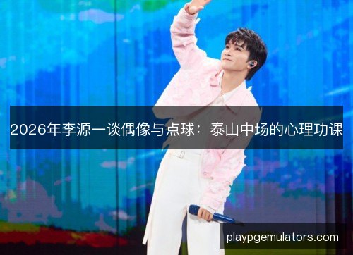 2026年李源一谈偶像与点球：泰山中场的心理功课